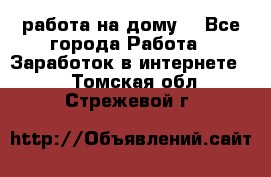 работа на дому  - Все города Работа » Заработок в интернете   . Томская обл.,Стрежевой г.
